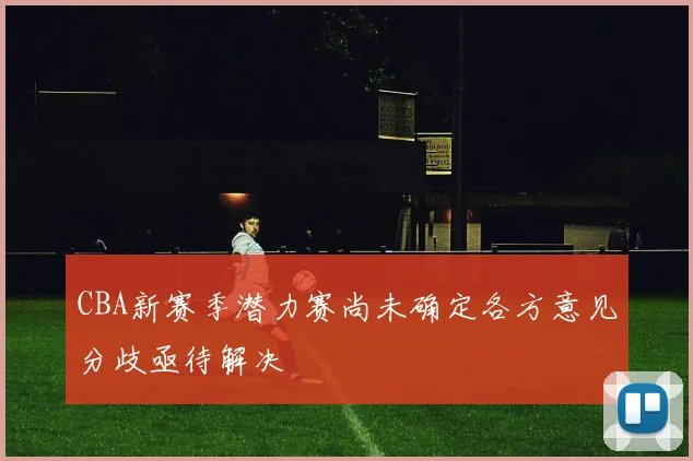 CBA新赛季潜力赛尚未确定各方意见分歧亟待解决