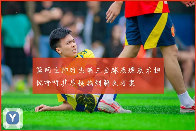 篮网主帅对杰明三分球表现表示担忧呼吁其尽快找到解决方案