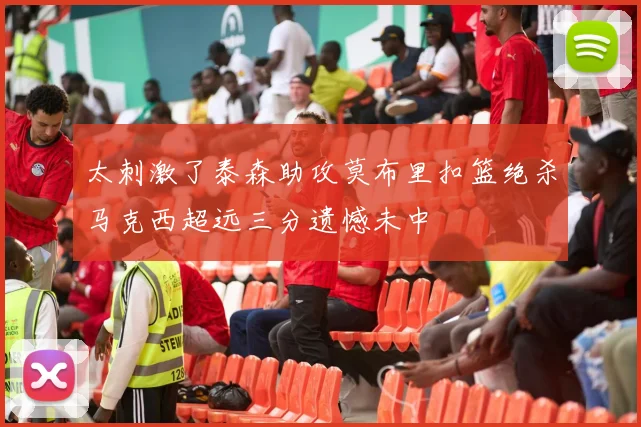太刺激了泰森助攻莫布里扣篮绝杀马克西超远三分遗憾未中
