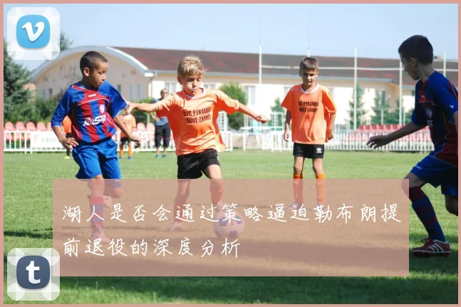 湖人是否会通过策略逼迫勒布朗提前退役的深度分析