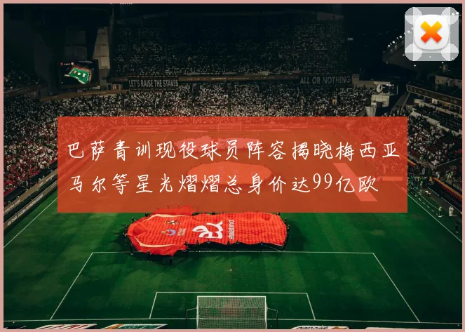 巴萨青训现役球员阵容揭晓梅西亚马尔等星光熠熠总身价达99亿欧