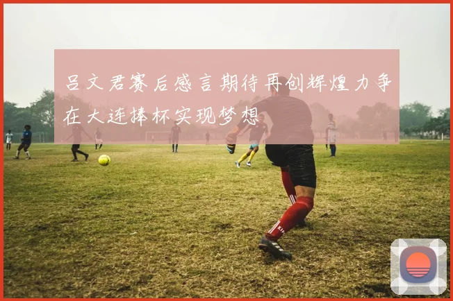 吕文君赛后感言期待再创辉煌力争在大连捧杯实现梦想