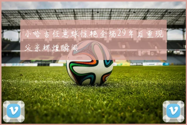 小哈吉任意球惊艳全场29年后重现父亲辉煌瞬间