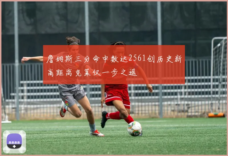 詹姆斯三分命中数达2561创历史新高距离克莱仅一步之遥