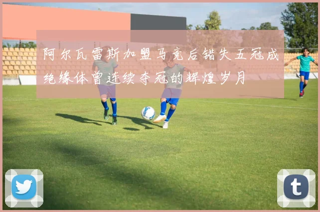 阿尔瓦雷斯加盟马竞后错失五冠成绝缘体曾连续夺冠的辉煌岁月