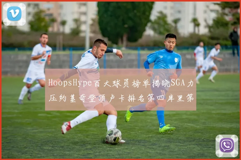 HoopsHype百大球员榜单揭晓SGA力压约基奇登顶卢卡排名第四库里第十一詹姆斯第十九