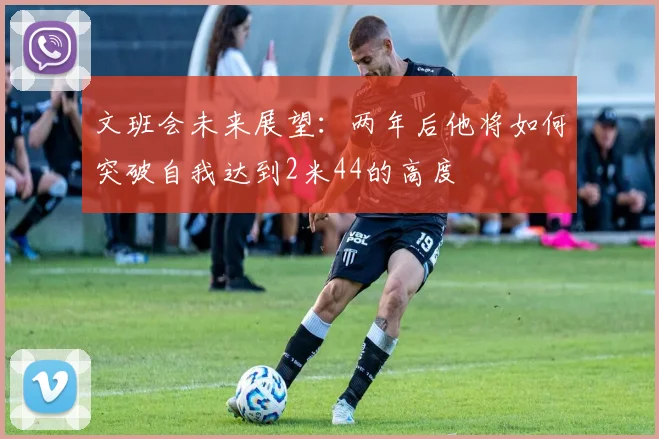 文班会未来展望：两年后他将如何突破自我达到2米44的高度