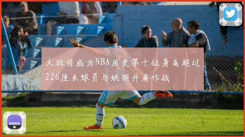 文班将成为NBA历史第十位身高超过226厘米球员与姚明并肩作战
