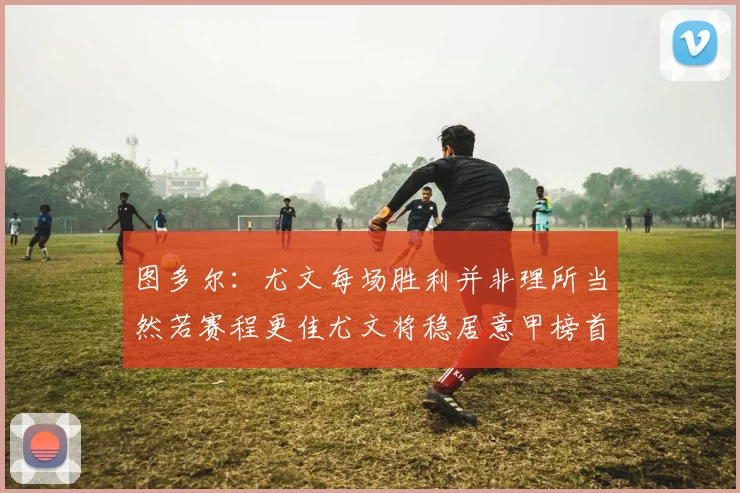 图多尔：尤文每场胜利并非理所当然若赛程更佳尤文将稳居意甲榜首