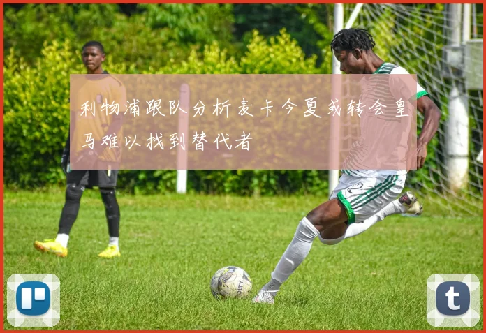 利物浦跟队分析麦卡今夏或转会皇马难以找到替代者