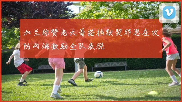 加兰称赞老大哥搭档默契邓恩在攻防两端激励全队表现