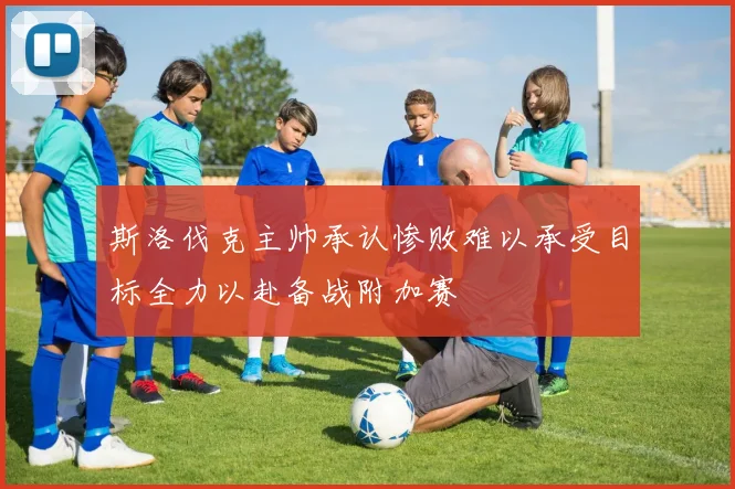 斯洛伐克主帅承认惨败难以承受目标全力以赴备战附加赛