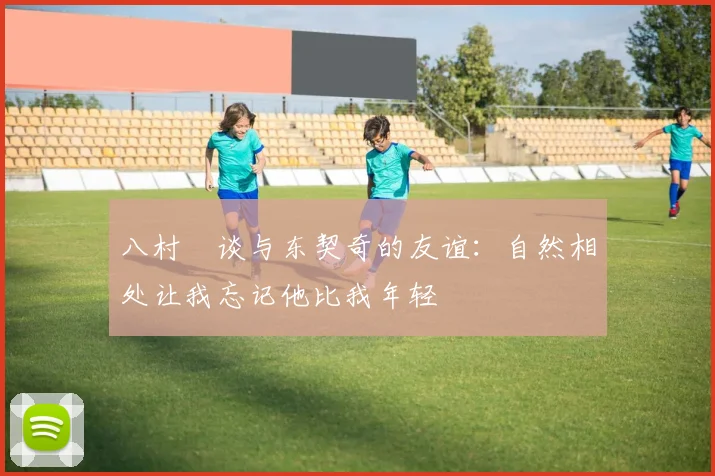 八村塁谈与东契奇的友谊：自然相处让我忘记他比我年轻