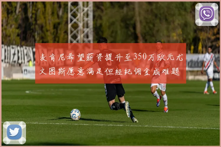 麦肯尼希望薪资提升至350万欧元尤文图斯愿意满足但经纪佣金成难题