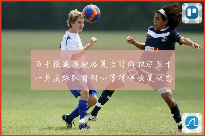 马卡报道吕迪格复出时间推迟至十一月底球队将耐心等待他恢复状态