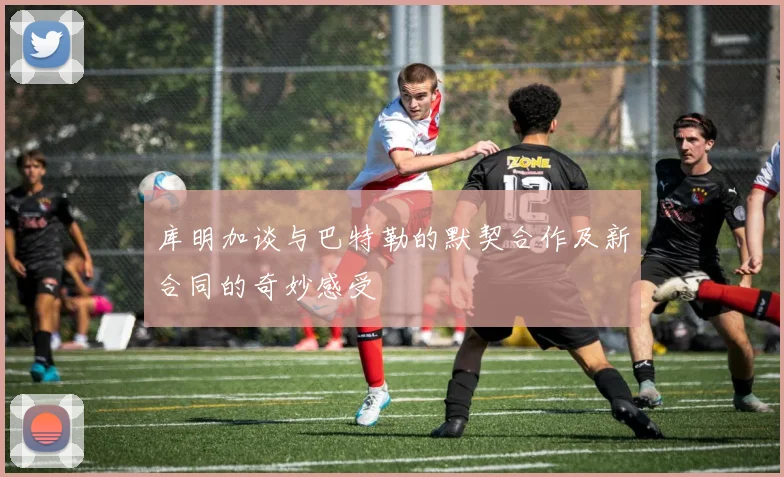 库明加谈与巴特勒的默契合作及新合同的奇妙感受