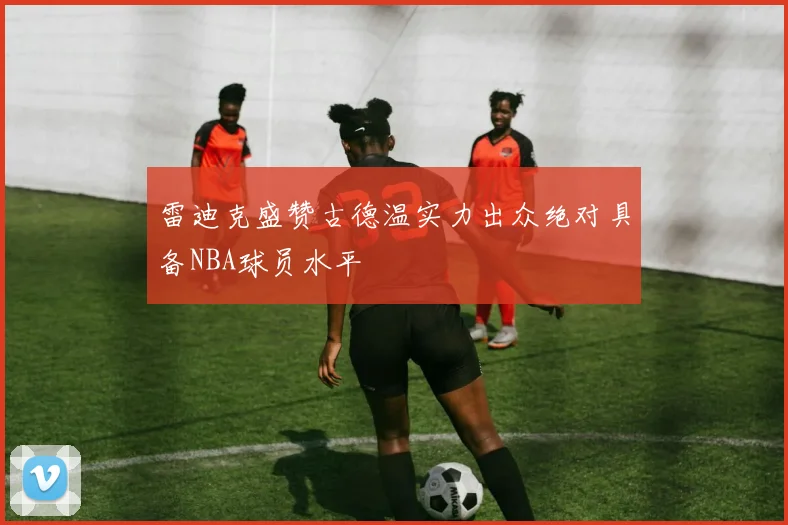 雷迪克盛赞古德温实力出众绝对具备NBA球员水平