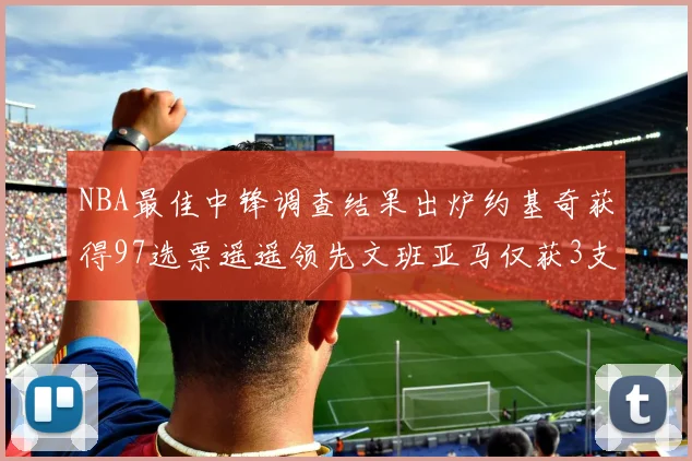 NBA最佳中锋调查结果出炉约基奇获得97选票遥遥领先文班亚马仅获3支持