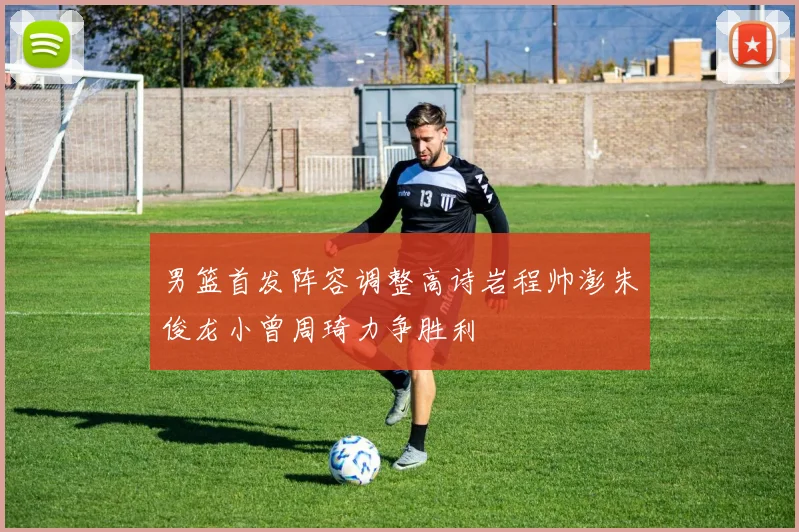 男篮首发阵容调整高诗岩程帅澎朱俊龙小曾周琦力争胜利