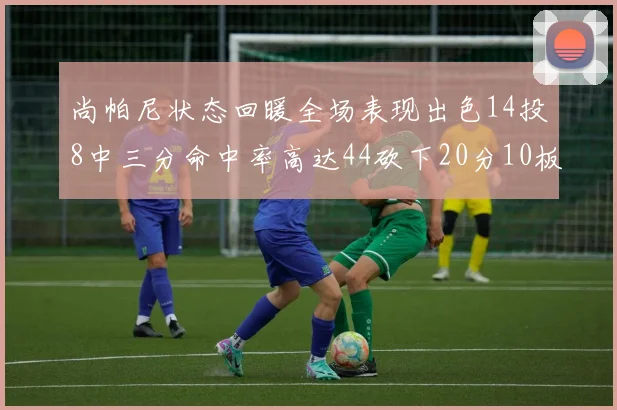 尚帕尼状态回暖全场表现出色14投8中三分命中率高达44砍下20分10板4助