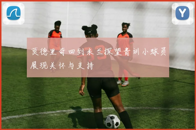 莫德里奇回到米兰探望青训小球员展现关怀与支持