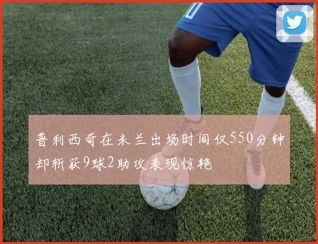 普利西奇在米兰出场时间仅550分钟却斩获9球2助攻表现惊艳