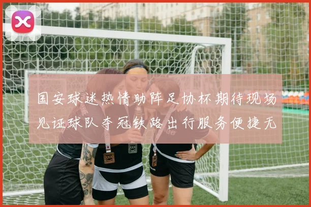 国安球迷热情助阵足协杯期待现场见证球队夺冠铁路出行服务便捷无忧