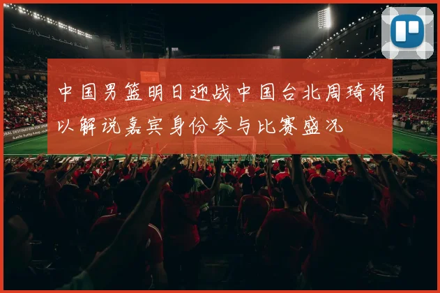 中国男篮明日迎战中国台北周琦将以解说嘉宾身份参与比赛盛况