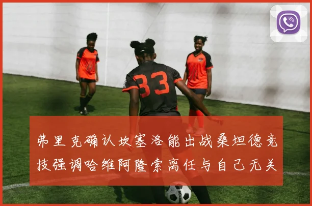 弗里克确认坎塞洛能出战桑坦德竞技强调哈维阿隆索离任与自己无关