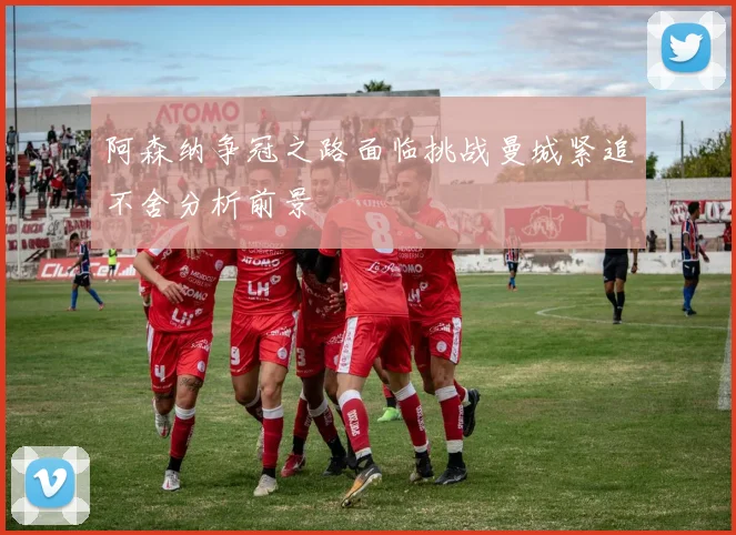 阿森纳争冠之路面临挑战曼城紧追不舍分析前景
