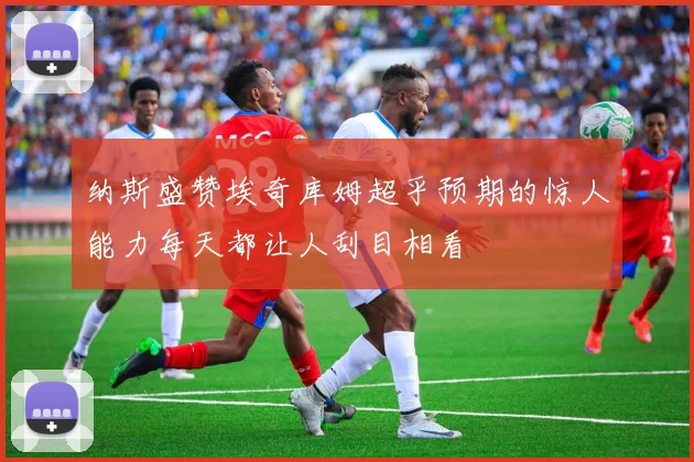 纳斯盛赞埃奇库姆超乎预期的惊人能力每天都让人刮目相看