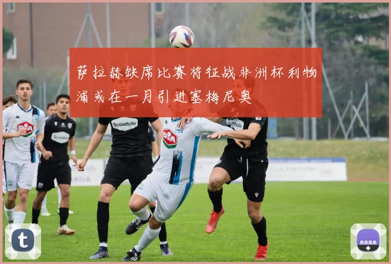 萨拉赫缺席比赛将征战非洲杯利物浦或在一月引进塞梅尼奥