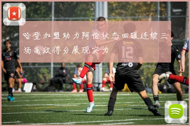 哈登加盟助力阿伦状态回暖连续三场高效得分展现实力