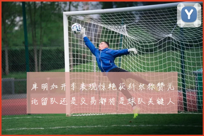 库明加开季表现惊艳获科尔称赞无论留队还是交易都将是球队关键人物