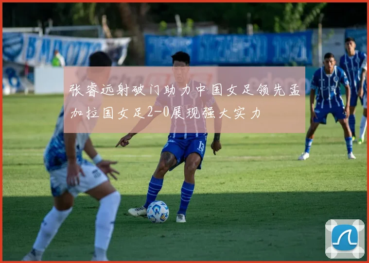 张睿远射破门助力中国女足领先孟加拉国女足2-0展现强大实力
