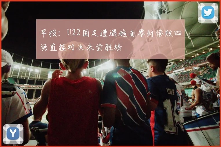 早报：U22国足遭遇越南零封惨败四场直接对决未尝胜绩